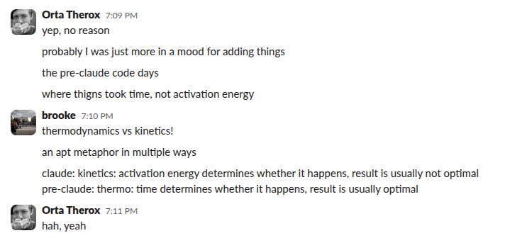 A Slack conversation where Orta says the pre-Claude Code days were &ldquo;where things took time, not activation energy&rdquo;, and Brooke replies &ldquo;thermodynamics vs kinetics! an apt metaphor in multiple ways — claude: kinetics: activation energy determines whether it happens, result is usually not optimal; pre-claude: thermo: time determines whether it happens, result is usually optimal.&rdquo;